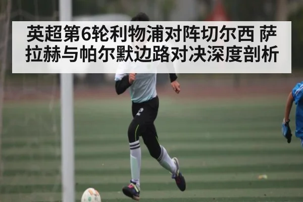 英超第6轮利物浦对阵切尔西 萨拉赫与帕尔默边路对决深度剖析