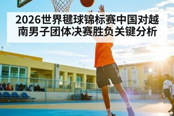 2026世界毽球锦标赛中国对越南男子团体决赛胜负关键分析